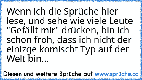 Wenn ich die Sprüche hier lese, und sehe wie viele Leute "Gefällt mir" drücken, bin ich schon froh, dass ich nicht der einizge komischt Typ auf der Welt bin...