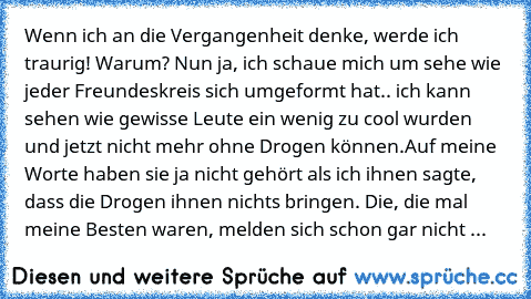 Wenn ich an die Vergangenheit denke, werde ich traurig! Warum? Nun ja, ich schaue mich um sehe wie jeder Freundeskreis sich umgeformt hat.. ich kann sehen wie gewisse Leute ein wenig zu cool wurden und jetzt nicht mehr ohne Drogen können.Auf meine Worte haben sie ja nicht gehört als ich ihnen sagte, dass die Drogen ihnen nichts bringen. Die, die mal meine Besten waren, melden sich schon gar nic...