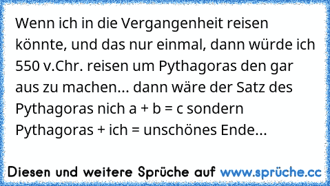 Wenn ich in die Vergangenheit reisen könnte, und das nur einmal, dann würde ich 550 v.Chr. reisen um Pythagoras den gar aus zu machen... dann wäre der Satz des Pythagoras nich a² + b² = c² sondern Pythagoras + ich = unschönes Ende...