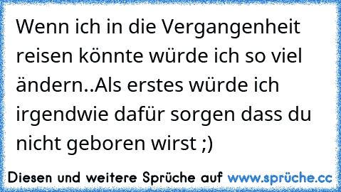 Wenn ich in die Vergangenheit reisen könnte würde ich so viel ändern..
Als erstes würde ich irgendwie dafür sorgen dass du nicht geboren wirst ;)