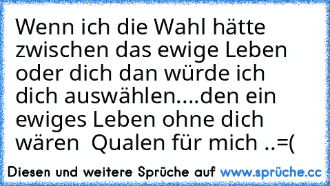 Wenn ich die Wahl hätte zwischen das ewige Leben oder dich dan würde ich dich auswählen♥....den ein ewiges Leben ohne dich wären  Qualen für mich ..=(