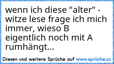 wenn ich diese "alter" - witze lese frage ich mich immer, wieso B eigentlich noch mit A rumhängt...