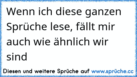 Wenn ich diese ganzen Sprüche lese, fällt mir auch wie ähnlich wir sind