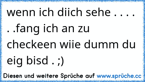 wenn ich diich sehe . . . . . .fang ich an zu checkeen wiie dumm du eig bisd . ;)