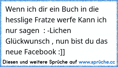 Wenn ich dir ein Buch in die hesslige Fratze werfe 
Kann ich nur sagen  : ♥-Lichen Glückwunsch , nun bist du das neue Facebook :]]