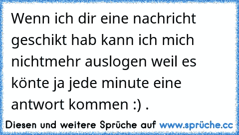 Wenn ich dir eine nachricht geschikt hab kann ich mich nichtmehr auslogen weil es könte ja jede minute eine antwort kommen :) ♥.