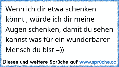 Wenn ich dir etwa schenken könnt , würde ich dir meine Augen schenken, damit du sehen kannst was für ein wunderbarer Mensch du bist =))