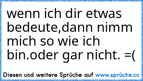 wenn ich dir etwas bedeute,
dann nimm mich so wie ich bin.
oder gar nicht. =(