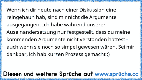 Wenn ich dir heute nach einer Diskussion eine reingehaun hab, sind mir nicht die Argumente ausgegangen. Ich habe während unserer Auseinandersetzung nur festgestellt, dass du meine kommenden Argumente nicht verstanden hättest - auch wenn sie noch so simpel gewesen wären. Sei mir dankbar, ich hab kurzen Prozess gemacht ;)