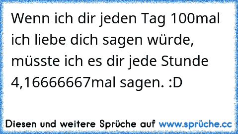 Wenn ich dir jeden Tag 100mal ich liebe dich sagen würde, müsste ich es dir jede Stunde 4,16666667mal sagen. :D