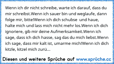 Wenn ich dir nicht schreibe, warte ich darauf, dass du mir schreibst.
Wenn ich sauer bin und weglaufe, dann folge mir, bitte!
Wenn ich dich schubse  und haue, halte mich und lass mich nicht mehr los.
Wenn ich dich ignoriere, gib mir deine Aufmerksamkeit.
Wenn ich sage, dass ich dich hasse, sag das du mich liebst.
Wenn ich sage, dass mir kalt ist, umarme mich!
Wenn ich dich kitzle, kitzel mich z...