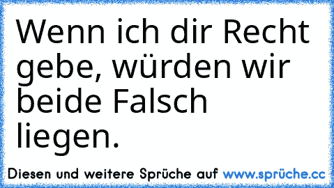 Wenn ich dir Recht gebe, würden wir beide Falsch liegen.