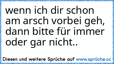 wenn ich dir schon am arsch vorbei geh, dann bitte für immer oder gar nicht..