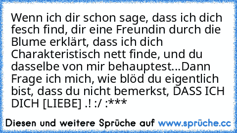 Wenn ich dir schon sage, dass ich dich fesch find, dir eine Freundin durch die Blume erklärt, dass ich dich Charakteristisch nett finde, und du dasselbe von mir behauptest...
Dann Frage ich mich, wie blöd du eigentlich bist, dass du nicht bemerkst, DASS ICH DICH [LIEBE] .! :/ :***