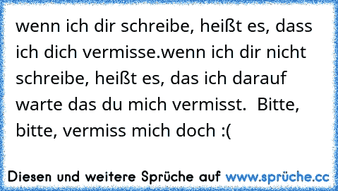 wenn ich dir schreibe, heißt es, dass ich dich vermisse.
wenn ich dir nicht schreibe, heißt es, das ich darauf warte das du mich vermisst.  
Bitte, bitte, vermiss mich doch :( 
♥