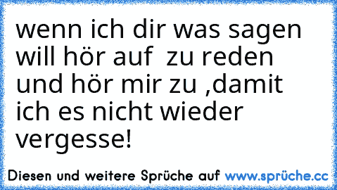 wenn ich dir was sagen will hör auf  zu reden und hör mir zu ,damit ich es nicht wieder vergesse!