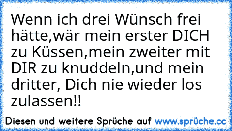 Wenn ich drei Wünsch frei hätte,
wär mein erster DICH zu Küssen,
mein zweiter mit DIR zu knuddeln,
und mein dritter, Dich nie wieder los zulassen!!
♥♥♥♥