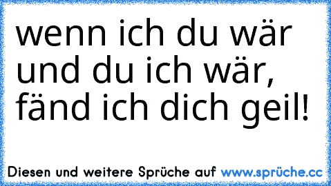 wenn ich du wär und du ich wär, fänd ich dich geil!