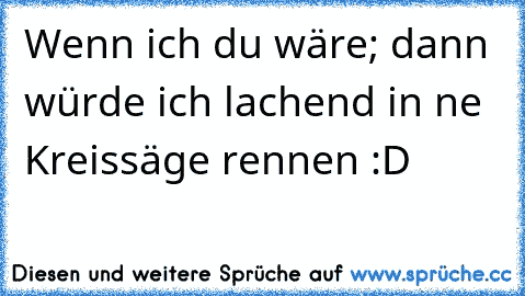 Wenn ich du wäre; dann würde ich lachend in ne Kreissäge rennen :D