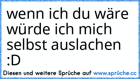 wenn ich du wäre würde ich mich selbst auslachen :D