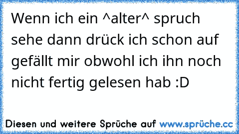 Wenn ich ein ^alter^ spruch sehe dann drück ich schon auf gefällt mir obwohl ich ihn noch nicht fertig gelesen hab :D