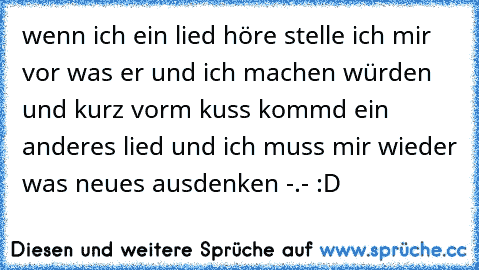 wenn ich ein lied höre stelle ich mir vor was er und ich machen würden und kurz vorm kuss kommd ein anderes lied und ich muss mir wieder was neues ausdenken -.- :D ♥