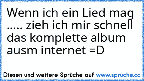 Wenn ich ein Lied mag ..... zieh ich mir schnell das komplette album ausm internet =D