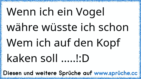 Wenn ich ein Vogel währe wüsste ich schon Wem ich auf den Kopf kaken soll .....!:D