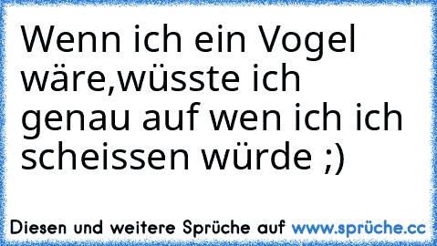 Wenn ich ein Vogel wäre,
wüsste ich genau auf wen ich ich scheissen würde ;)