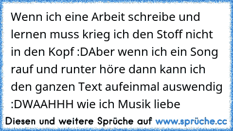 Wenn ich eine Arbeit schreibe und lernen muss krieg ich den Stoff nicht in den Kopf :D
Aber wenn ich ein Song rauf und runter höre dann kann ich den ganzen Text aufeinmal auswendig :D
WAAHHH wie ich Musik liebe ♥