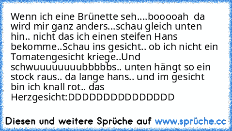 Wenn ich eine Brünette seh....booooah ♥ da wird mir ganz anders...schau gleich unten hin.. nicht das ich einen steifen Hans bekomme..Schau ins gesicht.. ob ich nicht ein Tomatengesicht kriege..Und schwuuuuuuuubbbbbs.. unten hängt so ein stock raus.. da lange hans.. und im gesicht bin ich knall rot.. das Herzgesicht:DDDDDDDDDDDDDDD