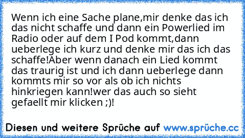 Wenn ich eine Sache plane,mir denke das ich das nicht schaffe und dann ein Powerlied im Radio oder auf dem I Pod kommt,dann ueberlege ich kurz und denke mir das ich das schaffe!
Aber wenn danach ein Lied kommt das traurig ist und ich dann ueberlege dann kommts mir so vor als ob ich nichts hinkriegen kann!
wer das auch so sieht gefaellt mir klicken ;)!