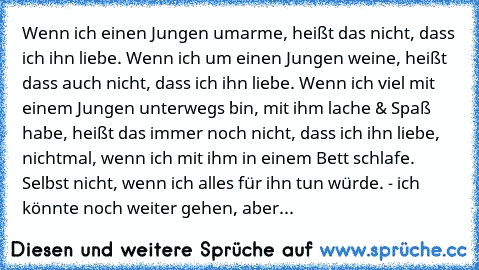 Wenn ich einen Jungen umarme, heißt das nicht, dass ich ihn liebe. Wenn ich um einen Jungen weine, heißt dass auch nicht, dass ich ihn liebe. Wenn ich viel mit einem Jungen unterwegs bin, mit ihm lache & Spaß habe, heißt das immer noch nicht, dass ich ihn liebe, nichtmal, wenn ich mit ihm in einem Bett schlafe. Selbst nicht, wenn ich alles für ihn tun würde. - ich könnte noch weiter gehen, aber...