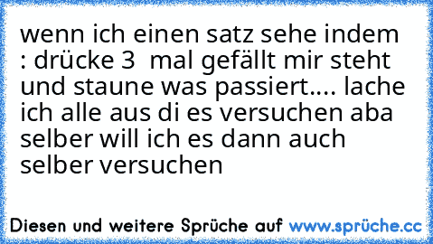 wenn ich einen satz sehe indem : drücke 3  mal gefällt mir steht und staune was passiert.... lache ich alle aus di es versuchen aba selber will ich es dann auch selber versuchen