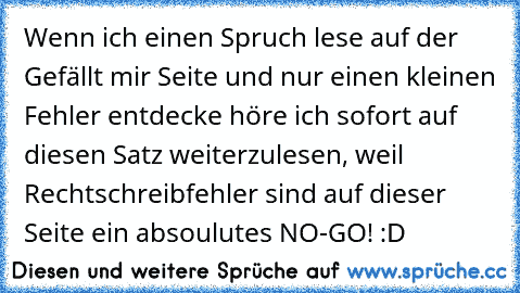 Wenn ich einen Spruch lese auf der Gefällt mir Seite und nur einen kleinen Fehler entdecke höre ich sofort auf diesen Satz weiterzulesen, weil Rechtschreibfehler sind auf dieser Seite ein absoulutes NO-GO! :D