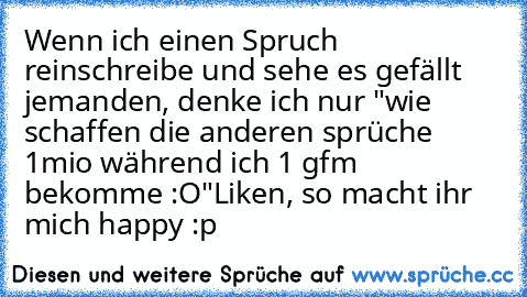 Wenn ich einen Spruch reinschreibe und sehe es gefällt jemanden, denke ich nur "wie schaffen die anderen sprüche 1mio während ich 1 gfm bekomme :O"
Liken, so macht ihr mich happy :p