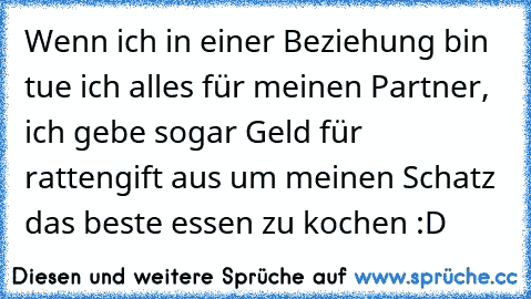 Wenn ich in einer Beziehung bin tue ich alles für meinen Partner, ich gebe sogar Geld für rattengift aus um meinen Schatz das beste essen zu kochen :D