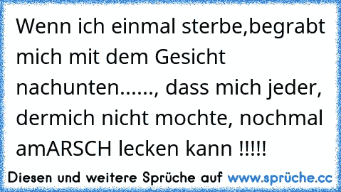 Wenn ich einmal sterbe,
begrabt mich mit dem Gesicht nach
unten......, dass mich jeder, der
mich nicht mochte, nochmal am
ARSCH lecken kann !!!!!