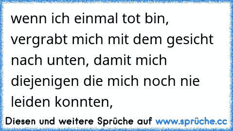 wenn ich einmal tot bin, vergrabt mich mit dem gesicht nach unten, damit mich diejenigen die mich noch nie leiden konnten,