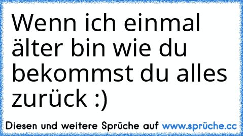 Wenn ich einmal älter bin wie du bekommst du alles zurück :)