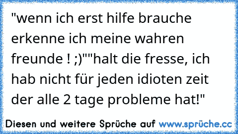 "wenn ich erst hilfe brauche erkenne ich meine wahren freunde ! ;)"
"halt die fresse, ich hab nicht für jeden idioten zeit der alle 2 tage probleme hat!"