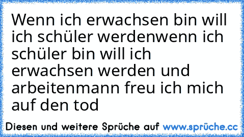 Wenn ich erwachsen bin will ich schüler werden
wenn ich schüler bin will ich erwachsen werden und arbeiten
mann freu ich mich auf den tod