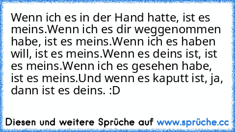 Wenn ich es in der Hand hatte, ist es meins.
Wenn ich es dir weggenommen habe, ist es meins.
Wenn ich es haben will, ist es meins.
Wenn es deins ist, ist es meins.
Wenn ich es gesehen habe, ist es meins.
Und wenn es kaputt ist, ja, dann ist es deins. :D