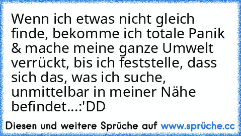 Wenn ich etwas nicht gleich finde, bekomme ich totale Panik & mache meine ganze Umwelt verrückt, bis ich feststelle, dass sich das, was ich suche, unmittelbar in meiner Nähe befindet...:'DD