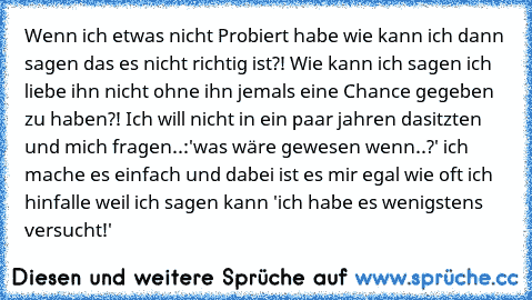 Wenn ich etwas nicht Probiert habe wie kann ich dann sagen das es nicht richtig ist?! Wie kann ich sagen ich liebe ihn nicht ohne ihn jemals eine Chance gegeben zu haben?! Ich will nicht in ein paar jahren dasitzten und mich fragen..:'was wäre gewesen wenn..?' ich mache es einfach und dabei ist es mir egal wie oft ich hinfalle weil ich sagen kann 'ich habe es wenigstens versucht!'