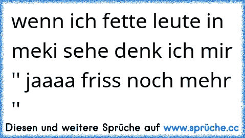 wenn ich fette leute in meki sehe denk ich mir '' jaaaa friss noch mehr ''