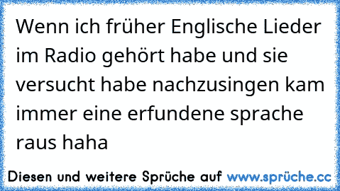 Wenn ich früher Englische Lieder im Radio gehört habe und sie versucht habe nachzusingen kam immer eine erfundene sprache raus haha ♥