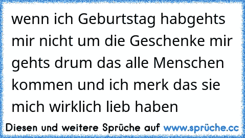 wenn ich Geburtstag hab
gehts mir nicht um die Geschenke mir gehts drum das alle Menschen kommen und ich merk das sie mich wirklich lieb haben ♥