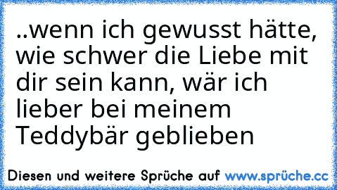 ..wenn ich gewusst hätte, wie schwer die Liebe mit dir sein kann, wär ich lieber bei meinem Teddybär geblieben