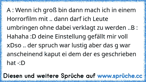 A : Wenn ich groß bin dann mach ich in einem Horrorfilm mit .. dann darf ich Leute umbringen ohne dabei verklagt zu werden ..
B : Hahaha :D deine Einstellung gefällt mir voll xD
so .. der spruch war lustig aber das g war anscheinend kaput ei dem der es geschrieben hat -:D